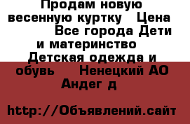 Продам новую весенную куртку › Цена ­ 1 500 - Все города Дети и материнство » Детская одежда и обувь   . Ненецкий АО,Андег д.
